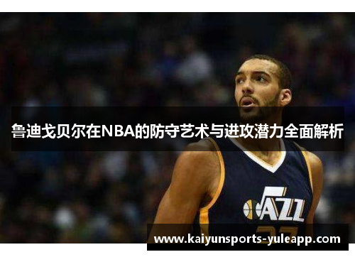 鲁迪戈贝尔在NBA的防守艺术与进攻潜力全面解析